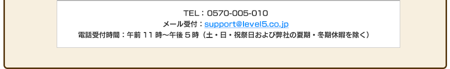 TEL： 0570-005-010 メール受付：support@level5.co.jp 電話受付時間：午前11時～午後5時（土・日・祝祭日および弊社の夏期・冬期休暇を除く）