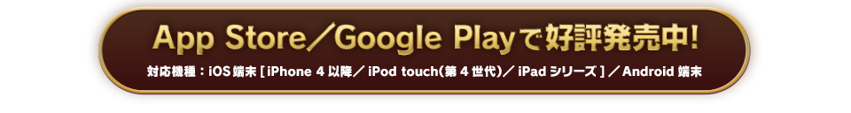 App Store／Google Playで好評発売中! 対応機種：iOS端末[iPhone4以降／iPod touch（第4世代）／iPadシリーズ]／Android端末