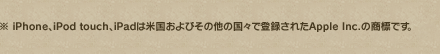 ※Appleは米国およびその他の国々で登録されたApple Inc.の登録商標です。※iPod、iPod touchは米国およびその他の国々で登録されたApple Inc.の商標または登録商標です。※iPhoneはApple Inc.の商標です。