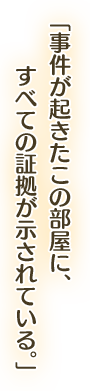 「事件が起きたこの部屋に、すべての証拠が示されている。」