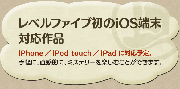 レベルファイブ初のiOS端末 対応作品iPhone／iPod touch／iPadに対応予定。手軽に、直感的に、ミステリーを楽しむことができます。