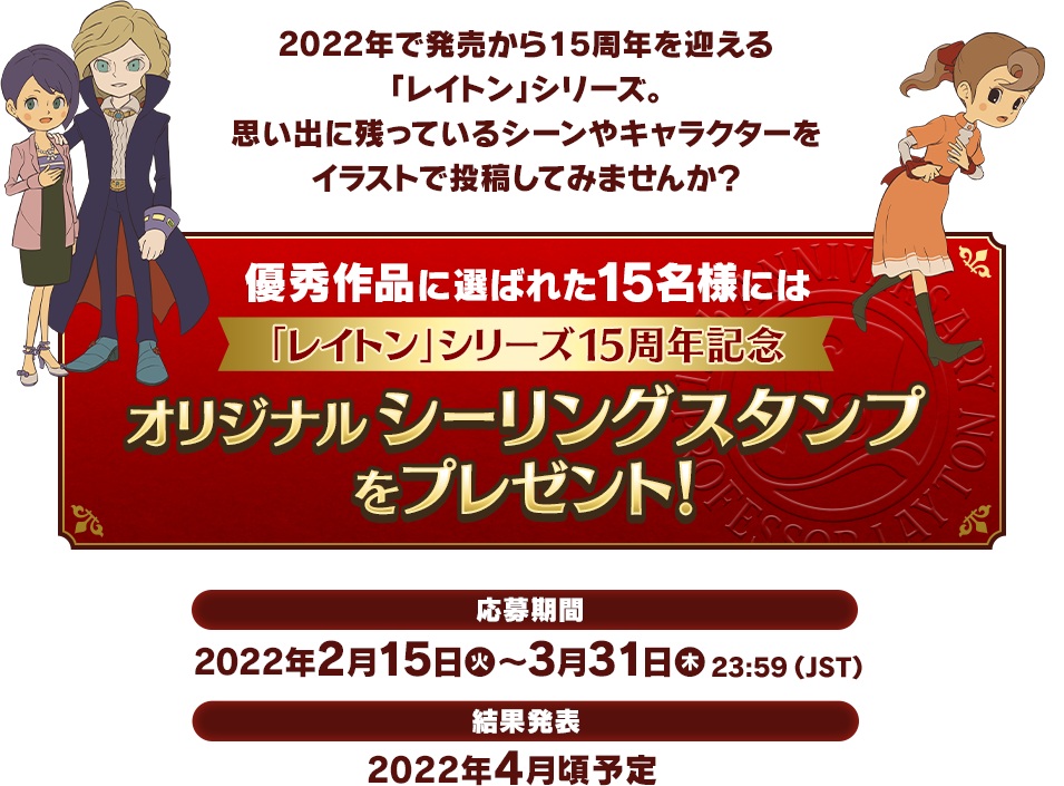 2022年で発売から15周年を迎える「レイトン」シリーズ。思い出に残っているシーンやキャラクターをイラストで投稿してみませんか？優秀作品に選ばれた15名様には「レイトン」シリーズ15周年記念オリジナルシーリングスタンプをプレゼント！応募期間：2022年2月15日（火）～3月31日（木）23:59（JST）結果発表：2022年4月頃予定