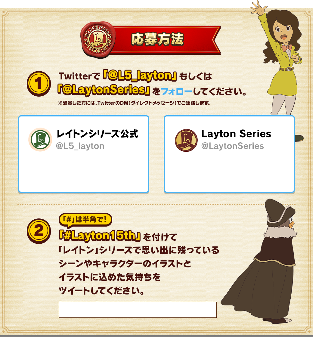 応募方法 1.Twitterで「@L5_layton」もしくは「@LaytonSeries」をフォローしてください。※受賞した方には、TwitterのDM（ダイレクトメッセージ）でご連絡します。2.「#Layton15th」を付けて「レイトン」シリーズで思い出に残っているシーンやキャラクターのイラストとイラストに込めた気持ちをツイートしてください。「#」は半角で！