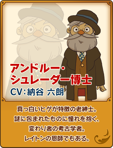 アンドルー・シュレーダー博士/CV：納谷 六朗/真っ白いヒゲが特徴の老紳士。謎に包まれたものに憧れを抱く、変わり者の考古学者。レイトンの恩師でもある。