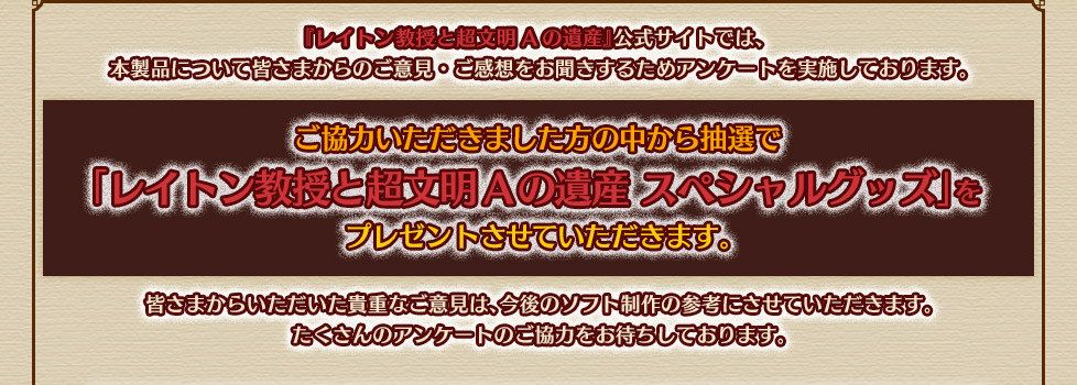 『レイトン教授と超文明Aの遺産』公式サイトでは、本製品について皆さまからのご意見・ご感想をお聞きするためアンケートを実施しております。ご協力いただきました方の中から抽選で「レイトン教授と超文明Aの遺産 スペシャルグッズ」をプレゼントさせていただきます。皆さまからいただいた貴重なご意見は、今後のソフト制作の参考にさせていただきます。
たくさんのアンケートのご協力をお待ちしております。