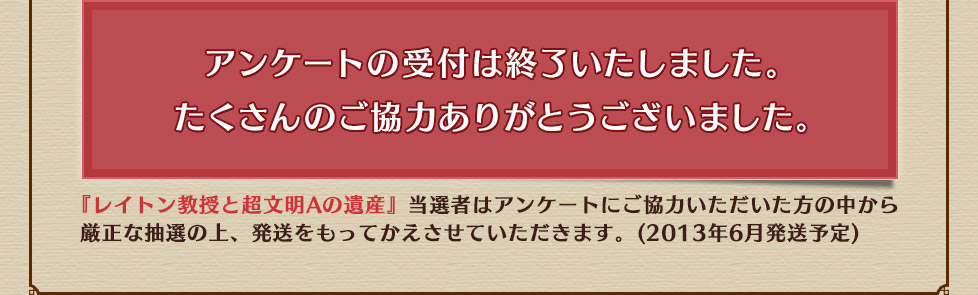 アンケートの受付は終了いたしました。たくさんのご協力ありがとうございました。『レイトン教授と超文明Aの遺産』当選者はアンケートにご協力いただいた方の中から
厳正な抽選の上、発送をもってかえさせていただきます。(2013年6月発送予定)