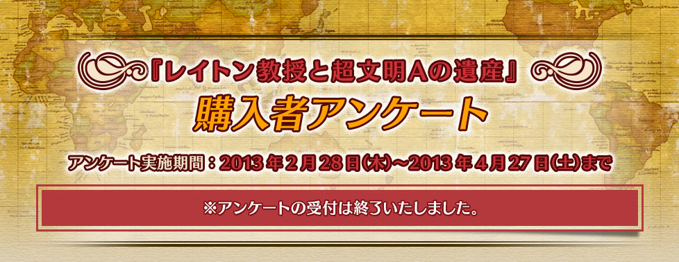 『レイトン教授と超文明Aの遺産』購入者アンケート アンケート実施期間：2013年2月28日（木）～2013年4月27日（土）まで ※アンケートの受付は終了いたしました。