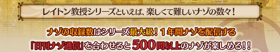 レイトン教授シリーズといえば、楽しくて難しいナゾの数々！ ナゾの収録数はシリーズ最大級！
　1年間ナゾを配信する「日刊ナゾ通信」を合わせると500問以上のナゾが楽しめる！！