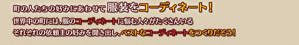 町の人たちの好みにあわせて服装をコーディネート！世界中の町には、服のコーディネートに悩む人々がたくさんいるそれぞれの依頼主の好みを聞き出し、ベストなコーディネートをつくりだそう！