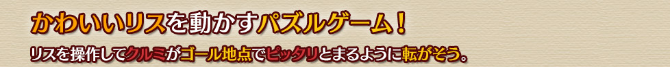 かわいいリスを動かすパズルゲーム！
リスを操作してクルミがゴール地点でピッタリとまるように転がそう。