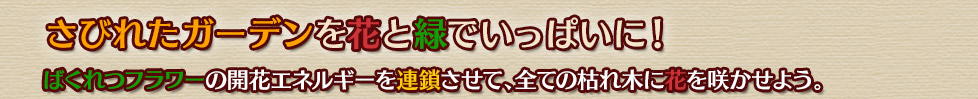 さびれたガーデンを花と緑でいっぱいに！
ばくれつフラワーの開花エネルギーを連鎖させて、全ての枯れ木に花を咲かせよう。