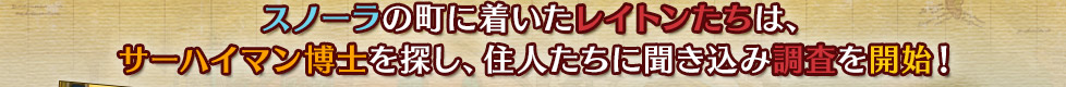 スノーラの町に着いたレイトンたちは、
サーハイマン博士を探し、住人たちに聞き込み調査を開始！