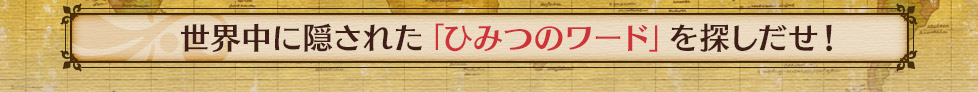 世界中に隠された「ひみつのワード」を探しだせ！