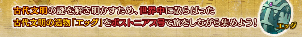 古代文明の謎を解き明かすため、世界中に散らばった古代文明の遺物「エッグ」をボストニアス号で旅をしながら集めよう！