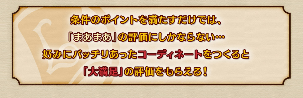 条件のポイントを満たすだけでは、「まあまあ」の評価にしかならない…好みにバッチリあったコーディネートをつくると「大満足」の評価をもらえる！その他のモードも近日公開予定！ 