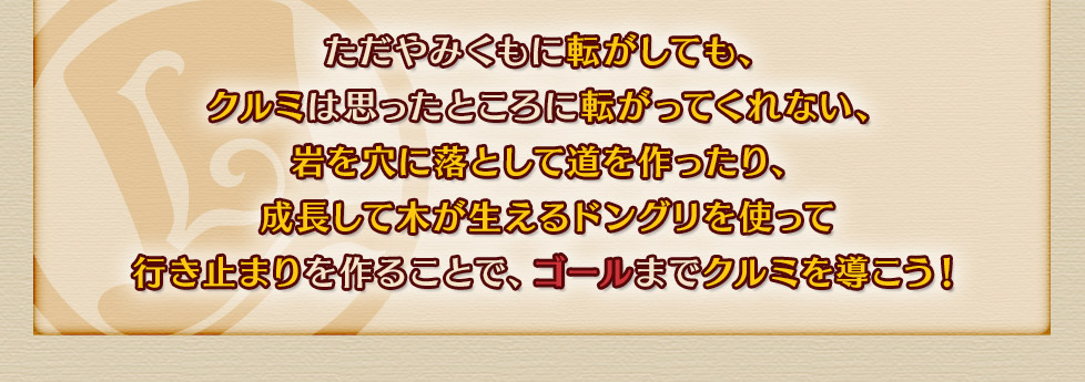 ただやみくもに転がしても、
クルミは思ったところに転がってくれない、
岩を穴に落として道を作ったり、
成長して木が生えるドングリを使って
行き止まりを作ることで、ゴールまでクルミを導こう！