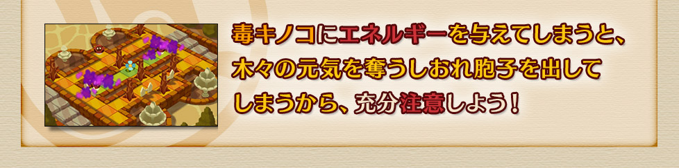 毒キノコにエネルギーを与えてしまうと、木々の元気を奪うしおれ胞子を出してしまうから、充分注意しよう！