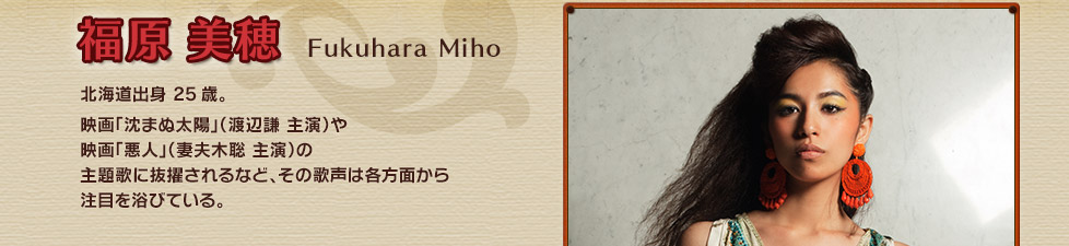 福原 美穂 Fukuhara Miho 北海道出身 25歳。映画「沈まぬ太陽」（渡辺謙 主演）や映画「悪人」（妻夫木聡 主演）の主題歌に抜擢されるなど、その歌声は各方面から注目を浴びている。