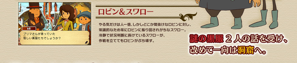 ロビン＆スワロー
やる気だけは人一倍、しかしどこか間抜けなロビンに対し、
常識的なため常にロビンに振り回されがちなスワロー。
冷静で状況判断に長けているスワローが、
作戦を立ててもロビンがぶち壊す。

謎の黒服2人の話を受け、
改めて一向は洞窟へ。