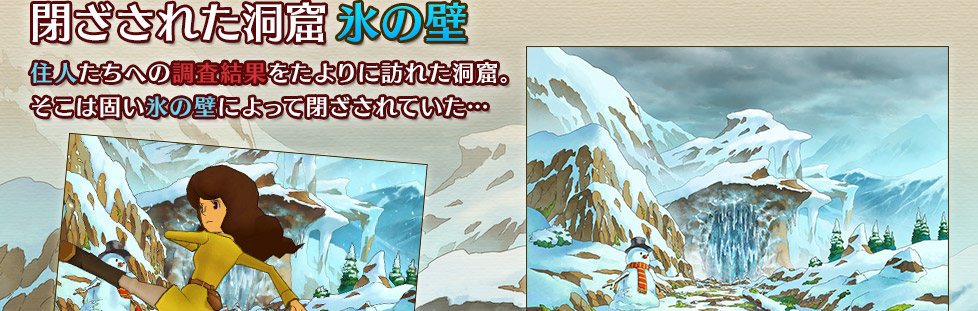 閉ざされた洞窟 氷の壁
住人たちへの調査結果をたよりに訪れた洞窟。
そこは固い氷の壁によって閉ざされていた…