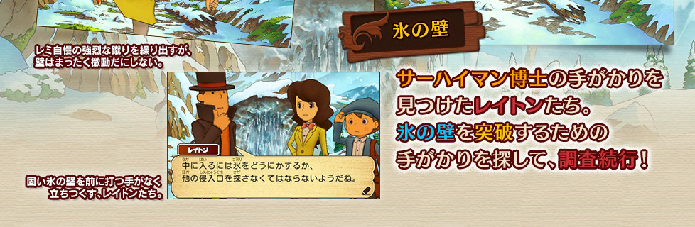 レミ自慢の強烈な蹴りを繰り出すが、
壁はまったく微動だにしない。

固い氷の壁を前に打つ手がなく
立ちつくす、レイトンたち。

氷の壁
サーハイマン博士の手がかりを
見つけたレイトンたち。
氷の壁を突破するための
手がかりを探して、調査続行！