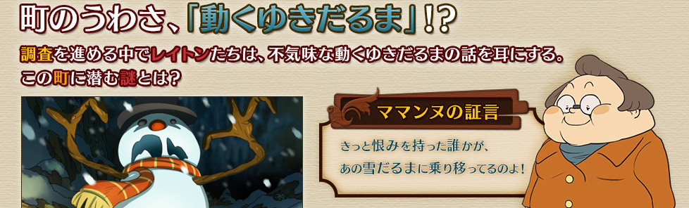 町のうわさ、「動くゆきだるま」！？
調査を進める中でレイトンたちは、不気味な動くゆきだるまの話を耳にする。
この町に潜む謎とは？　ママンヌの証言
きっと恨みを持った誰かが、
あの雪だるまに乗り移ってるのよ！