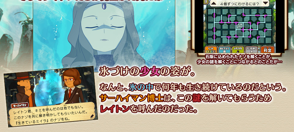 氷づけの少女の姿が。
なんと、氷の中で何年も生き続けているのだという。
サーハイマン博士は、この謎を解いてもらうため
レイトンを呼んだのだった。