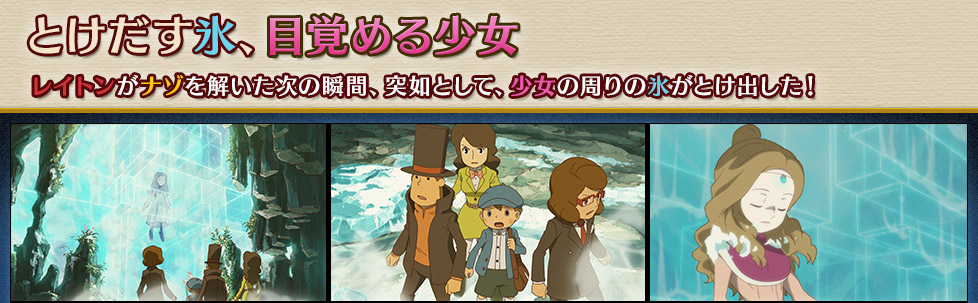 とけだす氷、目覚める少女
レイトンがナゾを解いた次の瞬間、突如として、少女の周りの氷がとけ出した！