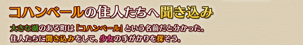 コハンベールの住人たちへ
大きな湖のある町は「コハンベール」という名前だと分かった。住人たちに聞き込みをして、少女の手がかりを探そう。