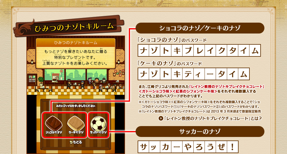 【ショコラのナゾのパスワード】「ナゾトキブレイクタイム」【ケーキのナゾのパスワード】「ナゾトキティータイム」江崎グリコより発売中された「レイトン教授のナゾトキブレイクチョコレート」＜ガトーショコラ風味＞＜紅茶のシフォンケーキ風味＞それぞれ複数購入することでも上記のパスワードがわかります。
※＜ガトーショコラ風味＞＜紅茶のシフォンケーキ風味＞をそれぞれ複数購入することで「ショコラのナゾ（パスワード①）」「ケーキのナゾ（パスワード②）」のパスワードがわかります。※「レイトン教授のナゾトキブレイクチョコレート」は2013年3月末頃まで数量限定販売

サッカーのナゾ「サッカーやろうぜ！」