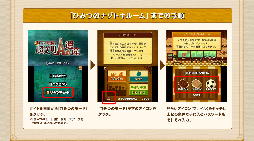 「ひみつのナゾトキルーム」までの手順
タイトル画面から「ひみつのモード」をタッチ。
※「ひみつのモード」は一度セーブデータを作成した後に表示されます。

「ひみつのモード」左下のアイコンをタッチ。

見たいアイコン（ファイル）をタッチし上記の条件で手に入るパスワードをそれぞれ入力。