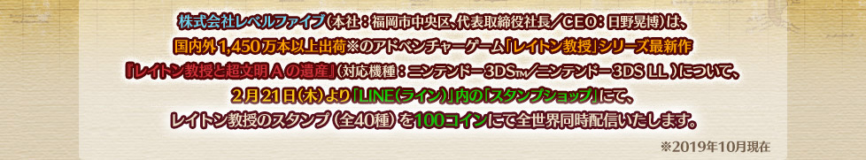 株式会社レベルファイブ（本社：福岡市中央区、代表取締役社長／ＣＥＯ：日野晃博）は、国内外1,450万本以上出荷※のアドベンチャーゲーム「レイトン教授」シリーズ最新作『レイトン教授と超文明Aの遺産』（対応機種：ニンテンドー3DS?／ニンテンドー3DS LL ）について、2月21日（木）より「LINE（ライン）」内の「スタンプショップ」にて、レイトン教授のスタンプ（全40種）を250円（税込）（または100LINEコイン）にて全世界同時配信いたします。