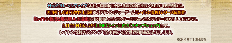 株式会社レベルファイブ（本社：福岡市中央区、代表取締役社長／ＣＥＯ：日野晃博）は、国内外1,450万本以上出荷※のアドベンチャーゲーム「レイトン教授」シリーズ最新作『レイトン教授と超文明Aの遺産』（対応機種：ニンテンドー3DS?／ニンテンドー3DS LL ）について、2月21日（木）より「LINE（ライン）」内の「スタンプショップ」にて、レイトン教授のスタンプ（全40種）を全世界同時配信いたします。