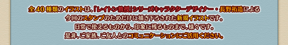 全40種類のイラストは、「レイトン教授」シリーズキャラクターデザイナー・長野拓造による今回のスタンプのためだけに描き下ろされた新規イラストです。日常で使えるものから、印象に残るものまで、様々です。是非、ご家族、ご友人とのコミュニケーションにご活用ください。