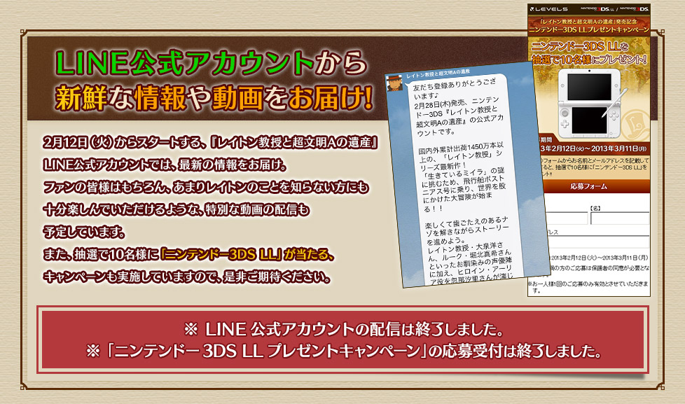 2月12日（火）からスタートする、『レイトン教授と超文明Aの遺産』 LINE公式アカウントでは、最新の情報をお届け。ファンの皆様はもちろん、あまりレイトンのことを知らない方にも十分楽しんでいただけるような、特別な動画の配信も予定しています。また、抽選で10名様に「ニンテンドー3DS LL」が当たる、キャンペーンも実施していますので、是非ご期待ください。LINE公式アカウントの配信は終了しました。「ニンテンドー3DS LLプレゼントキャンペーン」の応募受付は終了しました。