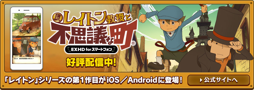 レイトン教授と不思議な町 EXHD for スマートフォン 好評配信中 「レイトン」シリーズの第１作目がiOS／Androidに登場! 公式サイトへ