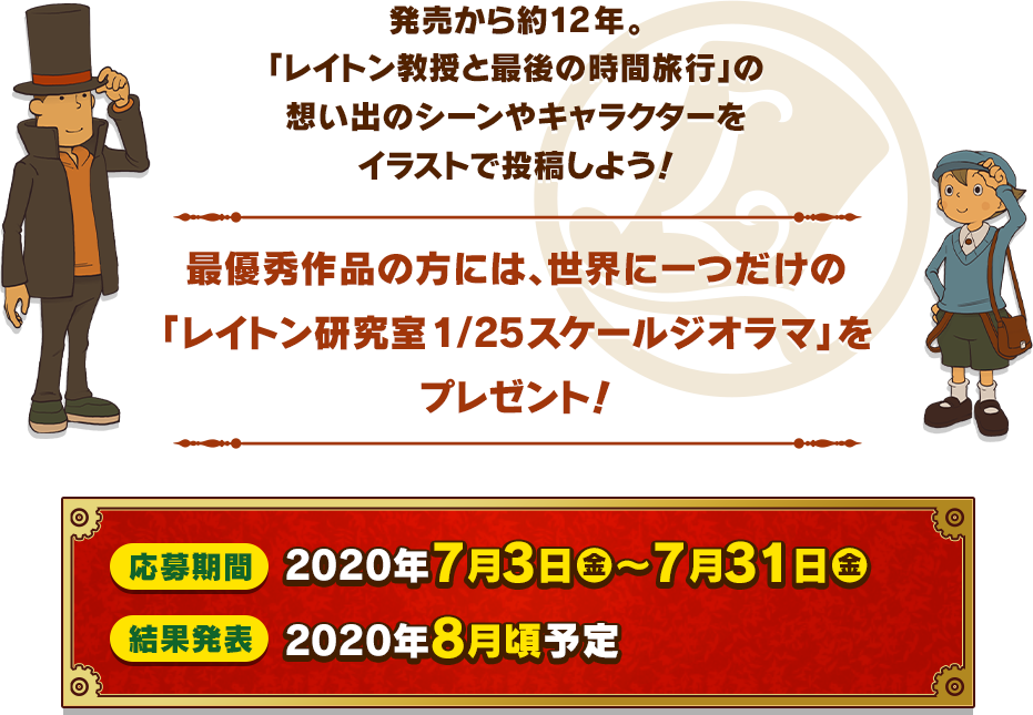 発売から約12年。「レイトン教授と最後の時間旅行」の想い出のシーンやキャラクターをイラストで投稿しよう！最優秀作品の方には、世界に一つだけの「レイトン研究室1/25スケールジオラマ」をプレゼント！応募期間：2020年7月3日（金）～7月31日（金）結果発表：2020年8月頃予定