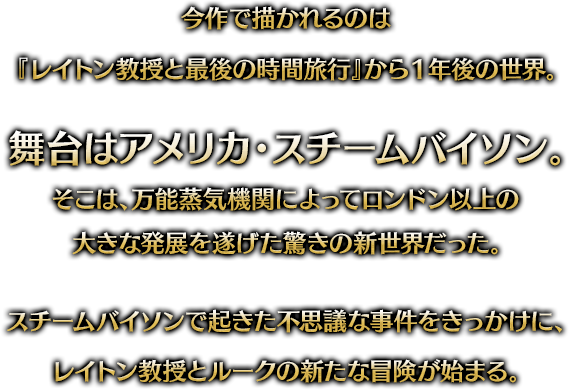 今作で描かれるのは『レイトン教授と最後の時間旅行』から1年後の世界。舞台はアメリカ・スチームバイソン。そこは、万能蒸気機関によってロンドン以上の大きな発展を遂げた驚きの新世界だった。スチームバイソンで起きた不思議な事件をきっかけに、レイトン教授とルークの新たな冒険が始まる。