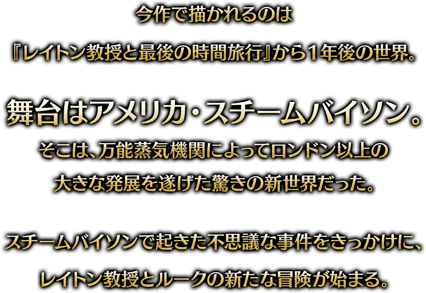 今作で描かれるのは『レイトン教授と最後の時間旅行』から1年後の世界。舞台はアメリカ・スチームバイソン。そこは、万能蒸気機関によってロンドン以上の大きな発展を遂げた驚きの新世界だった。スチームバイソンで起きた不思議な事件をきっかけに、レイトン教授とルークの新たな冒険が始まる。
