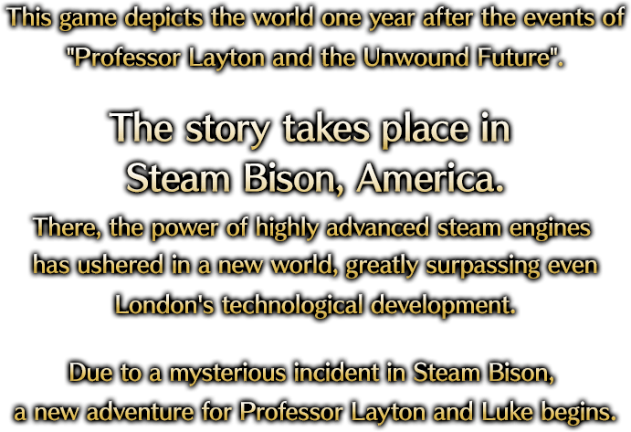 This game depicts the world one year after the events of "Professor Layton and the Unwound Future".The story takes place in Steam Bison, America.There, the power of highly advanced steam engines has ushered in a new world, greatly surpassing even London's technological development.Due to a mysterious incident in Steam Bison, a new adventure for Professor Layton and Luke begins.