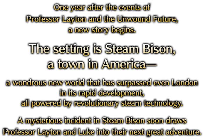 One year after the events of Professor Layton and the Unwound Future, a new story begins. The setting is Steam Bison, a town in America— a wondrous new world that has surpassed even London in its rapid development, all powered by revolutionary steam technology. A mysterious incident in Steam Bison soon draws Professor Layton and Luke into their next great adventure.