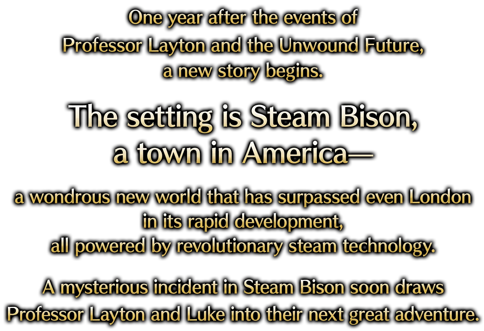 One year after the events of Professor Layton and the Unwound Future, a new story begins. The setting is Steam Bison, a town in America— a wondrous new world that has surpassed even London in its rapid development, all powered by revolutionary steam technology. A mysterious incident in Steam Bison soon draws Professor Layton and Luke into their next great adventure.