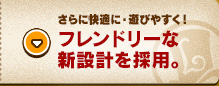 さらに快適に・遊びやすく！フレンドリーな新設計を採用。