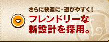 さらに快適に・遊びやすく！フレンドリーな新設計を採用。