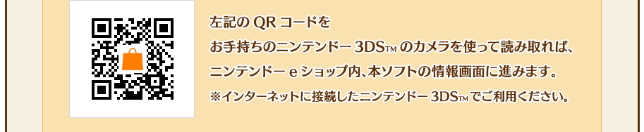 左記のQRコードをお手持ちのニンテンドー3DSTMのカメラを使って読み取れば、ニンテンドーeショップ内、本ソフトの情報画面に進みます。※インターネットに接続したニンテンドー3DSTMでご利用ください。