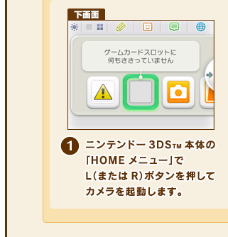 (1)ニンテンドー3DSTM本体の「HOMEメニュー」でL（またはR）ボタンを押してカメラを起動します。