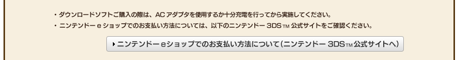 ・ダウンロードソフトご購入の際は、ACアダプタを使用するか十分充電を行ってから実施してください。・ニンテンドーeショップでのお支払い方法については、以下のニンテンドー3DSTM公式サイトをご確認ください。