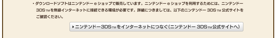 ・ダウンロードソフトはニンテンドーeショップで販売しています。ニンテンドーeショップを利用するためには、ニンテンドー3DSTMを無線インターネットに接続できる環境が必要です。詳細につきましては、以下のニンテンドー3DSTM公式サイトをご確認ください。