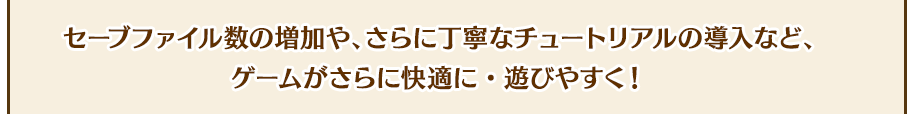 セーブファイル数の増加や、さらに丁寧なチュートリアルの導入など、ゲームがさらに快適に・遊びやすく！