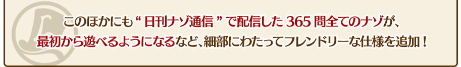 このほかにも"日刊ナゾ通信"で配信した365問全てのナゾが、最初から遊べるようになるなど、細部にわたってフレンドリーな仕様を追加!